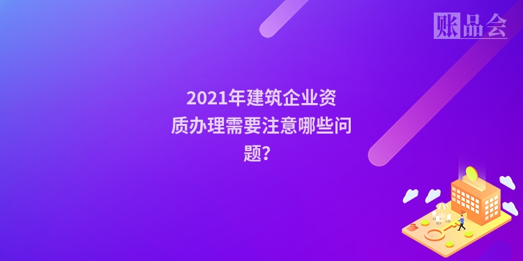 2021年建筑企业资质办理需要注意哪些问题？