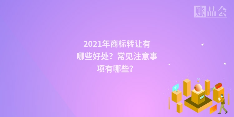 2021年商标转让有哪些好处？常见注意事项有哪些？