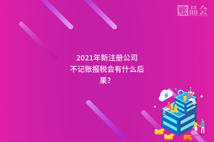 2021年新注册公司不记账报税会有什么后果？