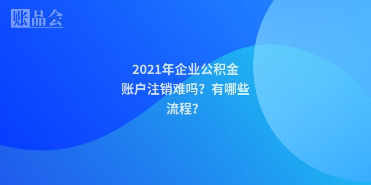 2021年企业公积金账户注销难吗？有哪些流程？