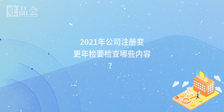 2021年公司注册变更年检要检查哪些内容？
