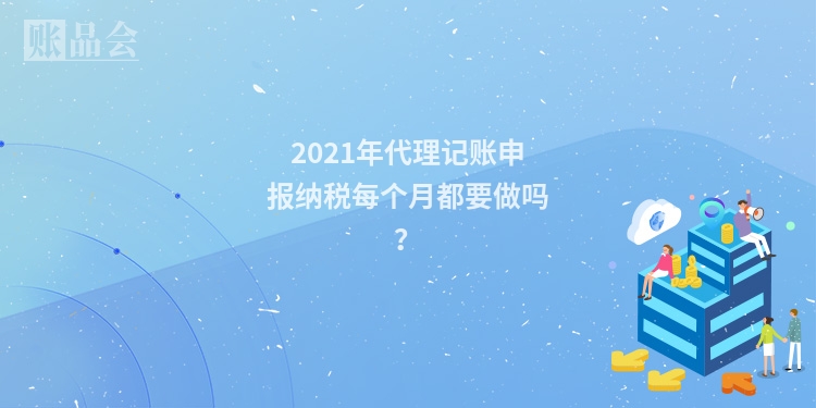 2021年代理记账申报纳税每个月都要做吗？