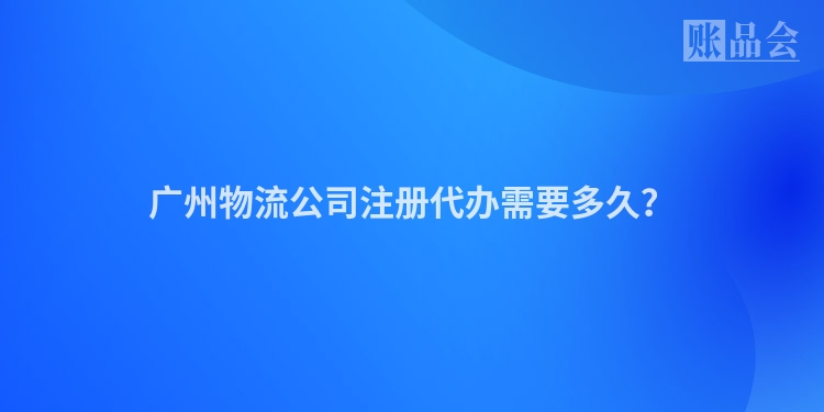 广州物流公司注册代办需要多久？