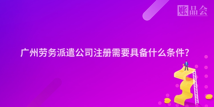 广州劳务派遣公司注册需要具备什么条件？