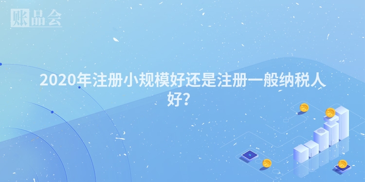 2020年注册小规模好还是注册一般纳税人好？