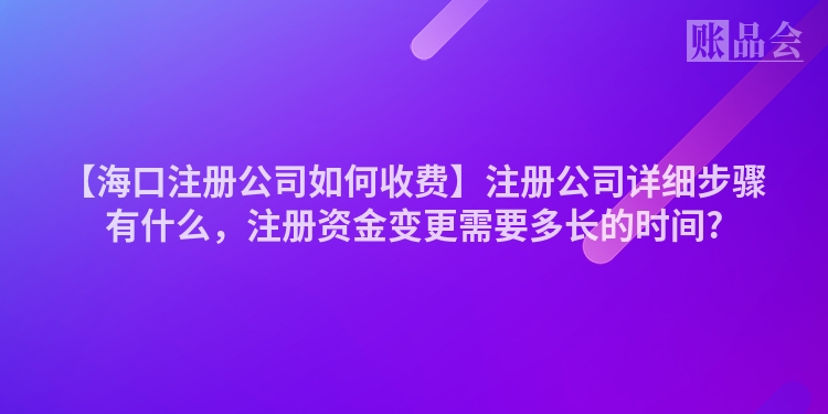 【海口注册公司如何收费】注册公司详细步骤有什么，注册资金变更需要多长的时间?